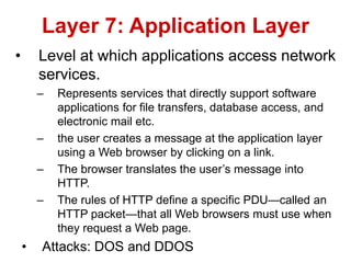 • Level at which applications access network
services.
– Represents services that directly support software
applications for file transfers, database access, and
electronic mail etc.
– the user creates a message at the application layer
using a Web browser by clicking on a link.
– The browser translates the user’s message into
HTTP.
– The rules of HTTP define a specific PDU—called an
HTTP packet—that all Web browsers must use when
they request a Web page.
• Attacks: DOS and DDOS
Layer 7: Application Layer
 