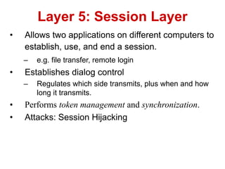 • Allows two applications on different computers to
establish, use, and end a session.
– e.g. file transfer, remote login
• Establishes dialog control
– Regulates which side transmits, plus when and how
long it transmits.
• Performs token management and synchronization.
• Attacks: Session Hijacking
Layer 5: Session Layer
 