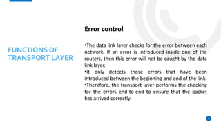 9
Error control
•The data link layer checks for the error between each
network. If an error is introduced inside one of the
routers, then this error will not be caught by the data
link layer.
•It only detects those errors that have been
introduced between the beginning and end of the link.
•Therefore, the transport layer performs the checking
for the errors end-to-end to ensure that the packet
has arrived correctly.
FUNCTIONS OF
TRANSPORT LAYER
 