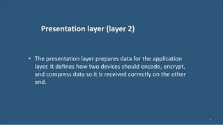 Presentation layer (layer 2)
9
• The presentation layer prepares data for the application
layer. It defines how two devices should encode, encrypt,
and compress data so it is received correctly on the other
end.
 