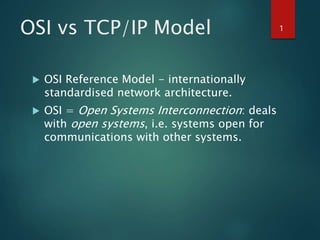 OSI vs TCP/IP Model
 OSI Reference Model - internationally
standardised network architecture.
 OSI = Open Systems Interconnection: deals
with open systems, i.e. systems open for
communications with other systems.
1
 