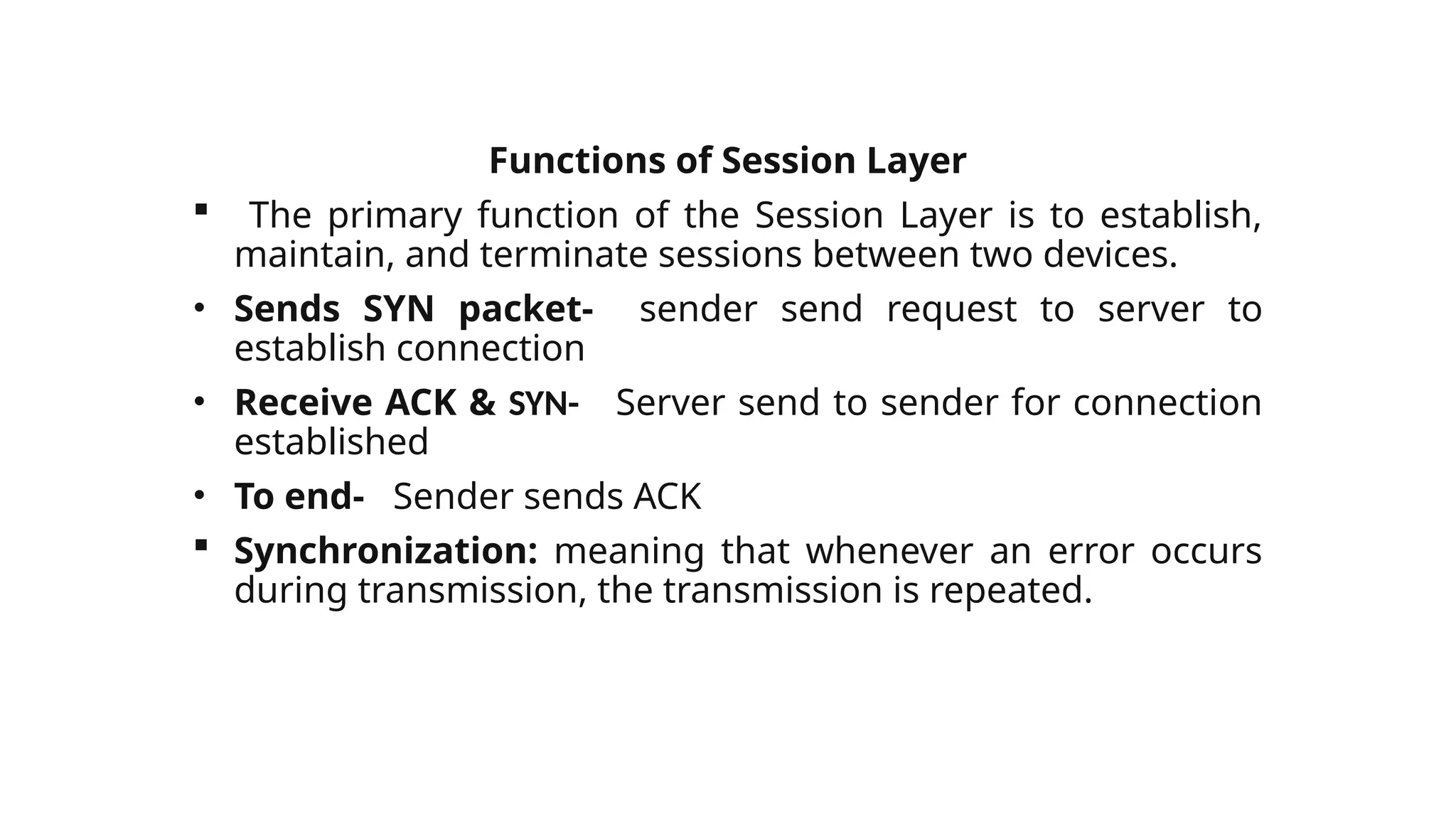 Functions of Session Layer
 The primary function of the Session Layer is to establish,
maintain, and terminate sessions between two devices.
• Sends SYN packet- sender send request to server to
establish connection
• Receive ACK & SYN- Server send to sender for connection
established
• To end- Sender sends ACK
 Synchronization: meaning that whenever an error occurs
during transmission, the transmission is repeated.
 
