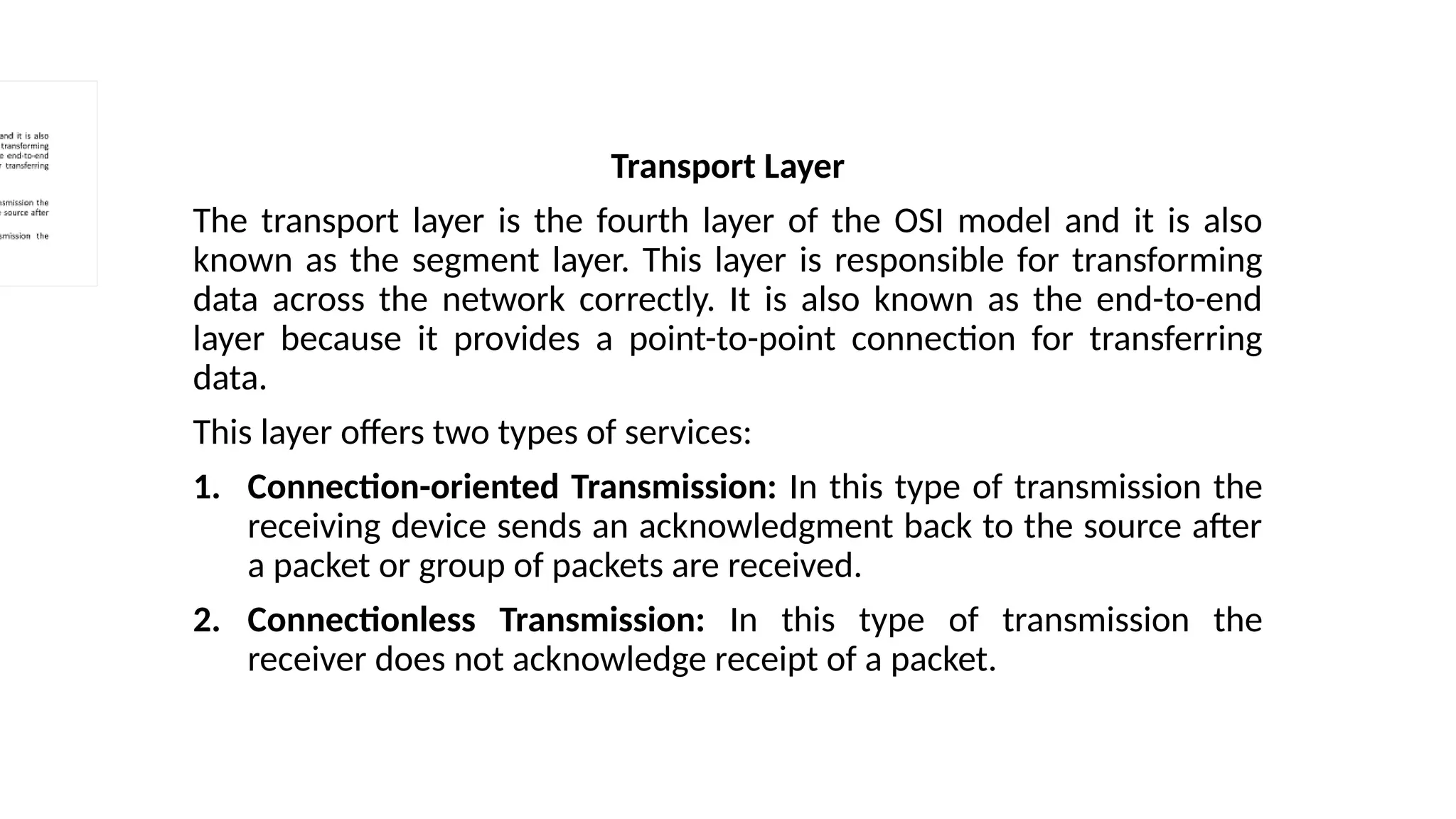 Transport Layer
The transport layer is the fourth layer of the OSI model and it is also
known as the segment layer. This layer is responsible for transforming
data across the network correctly. It is also known as the end-to-end
layer because it provides a point-to-point connection for transferring
data.
This layer offers two types of services:
1. Connection-oriented Transmission: In this type of transmission the
receiving device sends an acknowledgment back to the source after
a packet or group of packets are received.
2. Connectionless Transmission: In this type of transmission the
receiver does not acknowledge receipt of a packet.
 