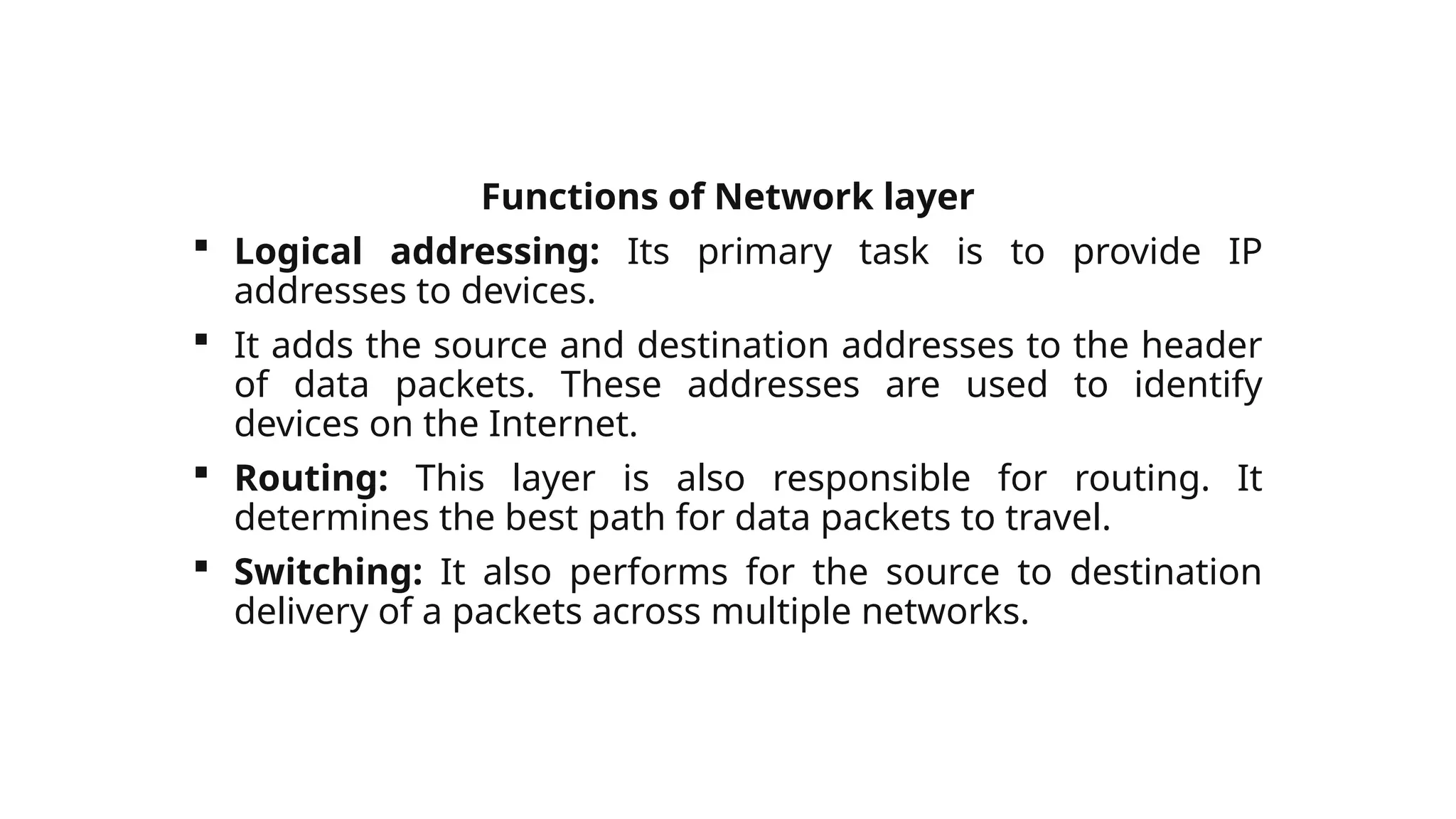 Functions of Network layer
 Logical addressing: Its primary task is to provide IP
addresses to devices.
 It adds the source and destination addresses to the header
of data packets. These addresses are used to identify
devices on the Internet.
 Routing: This layer is also responsible for routing. It
determines the best path for data packets to travel.
 Switching: It also performs for the source to destination
delivery of a packets across multiple networks.
 