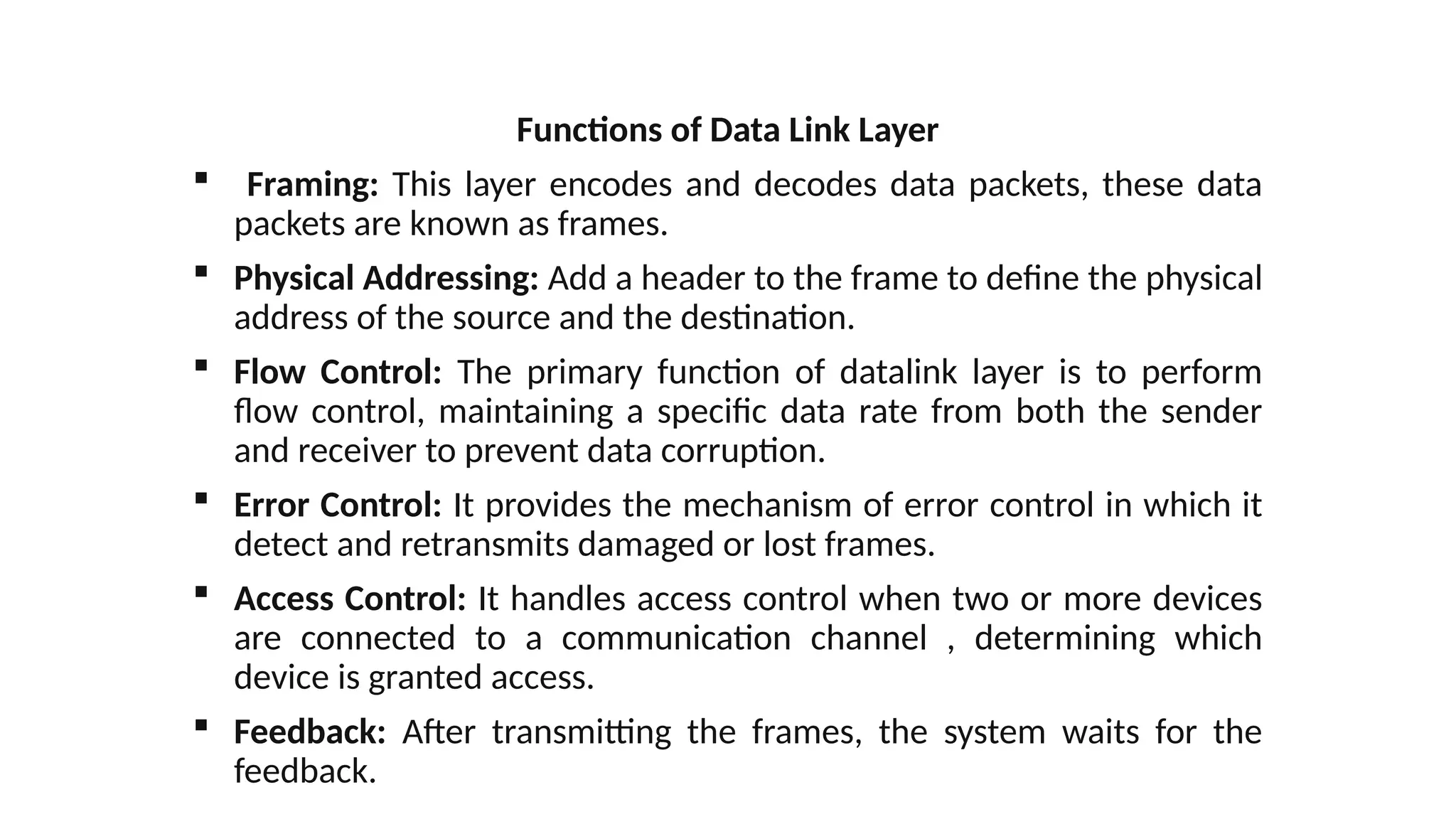 Functions of Data Link Layer
 Framing: This layer encodes and decodes data packets, these data
packets are known as frames.
 Physical Addressing: Add a header to the frame to define the physical
address of the source and the destination.
 Flow Control: The primary function of datalink layer is to perform
flow control, maintaining a specific data rate from both the sender
and receiver to prevent data corruption.
 Error Control: It provides the mechanism of error control in which it
detect and retransmits damaged or lost frames.
 Access Control: It handles access control when two or more devices
are connected to a communication channel , determining which
device is granted access.
 Feedback: After transmitting the frames, the system waits for the
feedback.
 