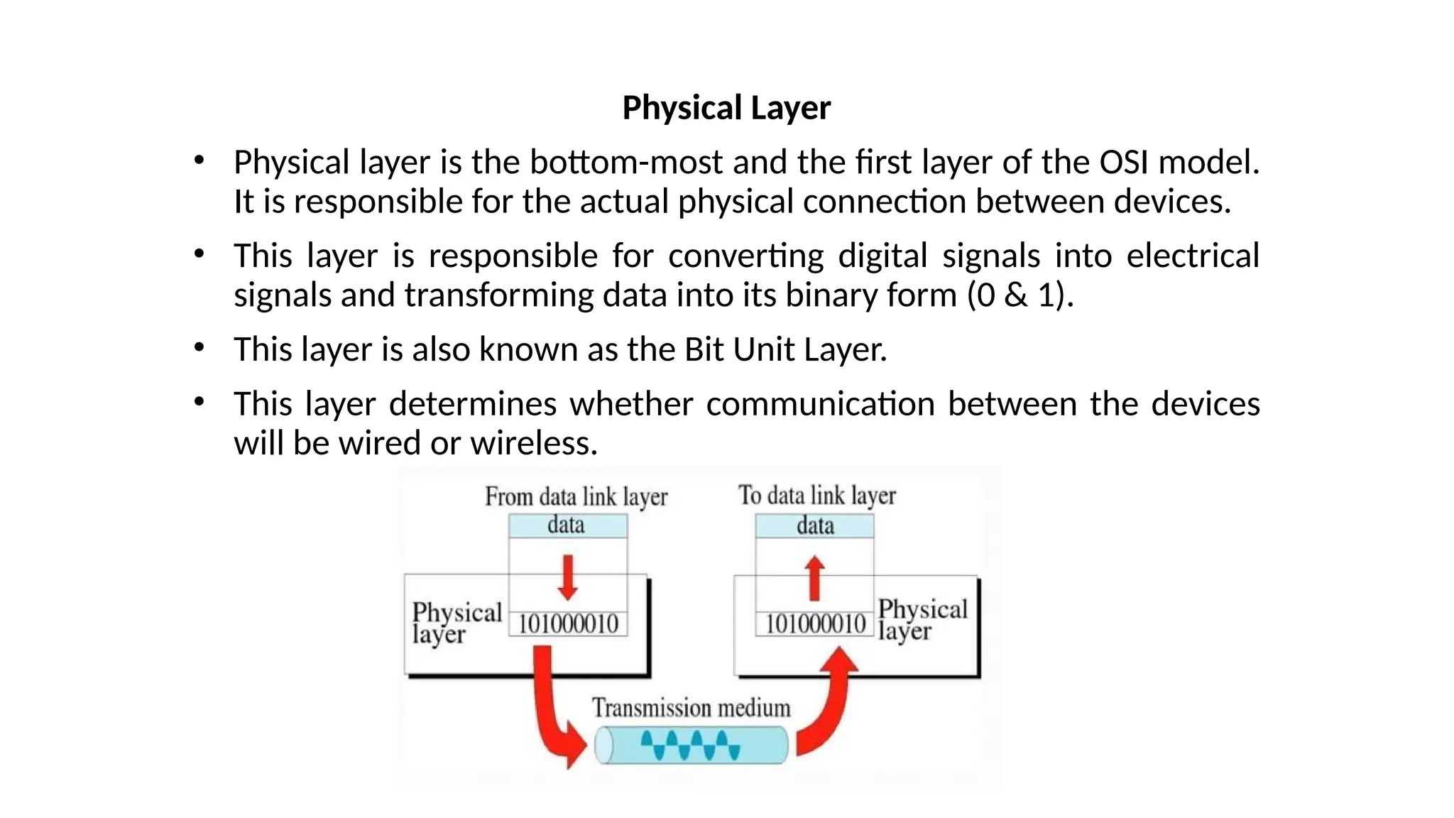 Physical Layer
• Physical layer is the bottom-most and the first layer of the OSI model.
It is responsible for the actual physical connection between devices.
• This layer is responsible for converting digital signals into electrical
signals and transforming data into its binary form (0 & 1).
• This layer is also known as the Bit Unit Layer.
• This layer determines whether communication between the devices
will be wired or wireless.
 