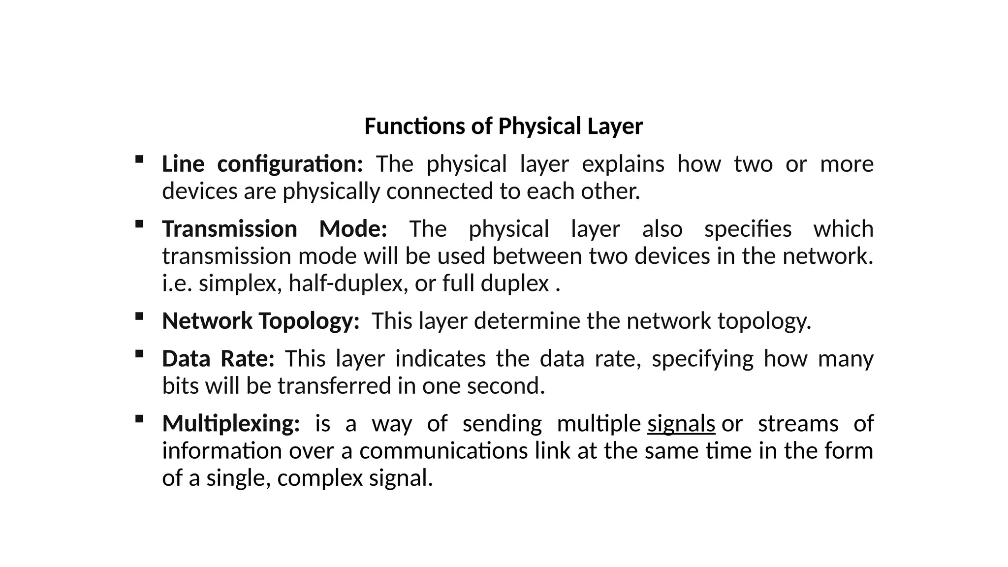 Functions of Physical Layer
 Line configuration: The physical layer explains how two or more
devices are physically connected to each other.
 Transmission Mode: The physical layer also specifies which
transmission mode will be used between two devices in the network.
i.e. simplex, half-duplex, or full duplex .
 Network Topology: This layer determine the network topology.
 Data Rate: This layer indicates the data rate, specifying how many
bits will be transferred in one second.
 Multiplexing: is a way of sending multiple signals or streams of
information over a communications link at the same time in the form
of a single, complex signal.
 
