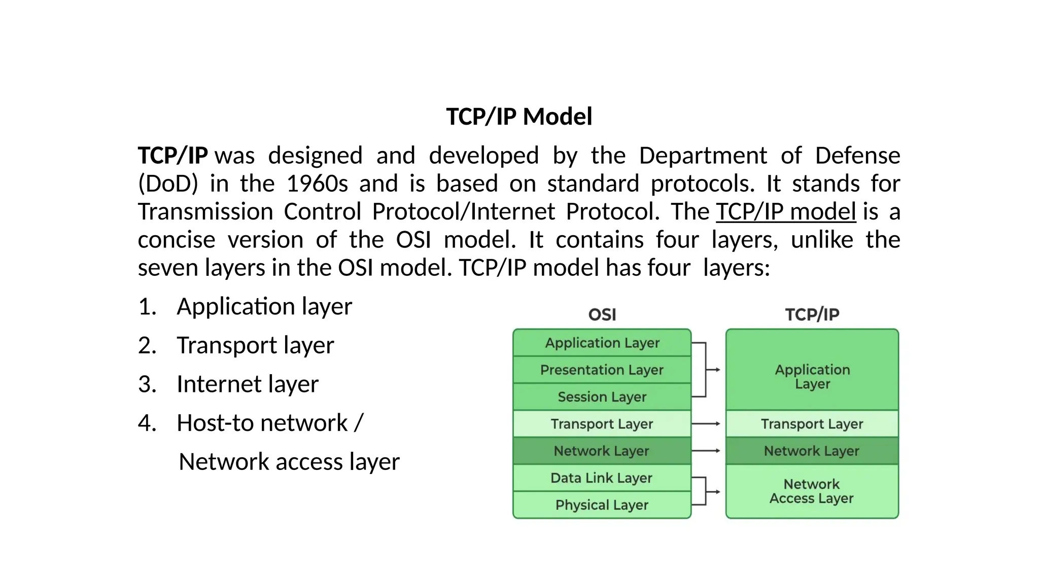 TCP/IP Model
TCP/IP was designed and developed by the Department of Defense
(DoD) in the 1960s and is based on standard protocols. It stands for
Transmission Control Protocol/Internet Protocol. The TCP/IP model is a
concise version of the OSI model. It contains four layers, unlike the
seven layers in the OSI model. TCP/IP model has four layers:
1. Application layer
2. Transport layer
3. Internet layer
4. Host-to network /
Network access layer
 