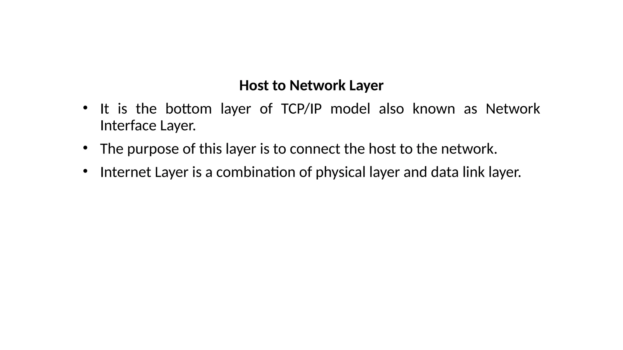 Host to Network Layer
• It is the bottom layer of TCP/IP model also known as Network
Interface Layer.
• The purpose of this layer is to connect the host to the network.
• Internet Layer is a combination of physical layer and data link layer.
 