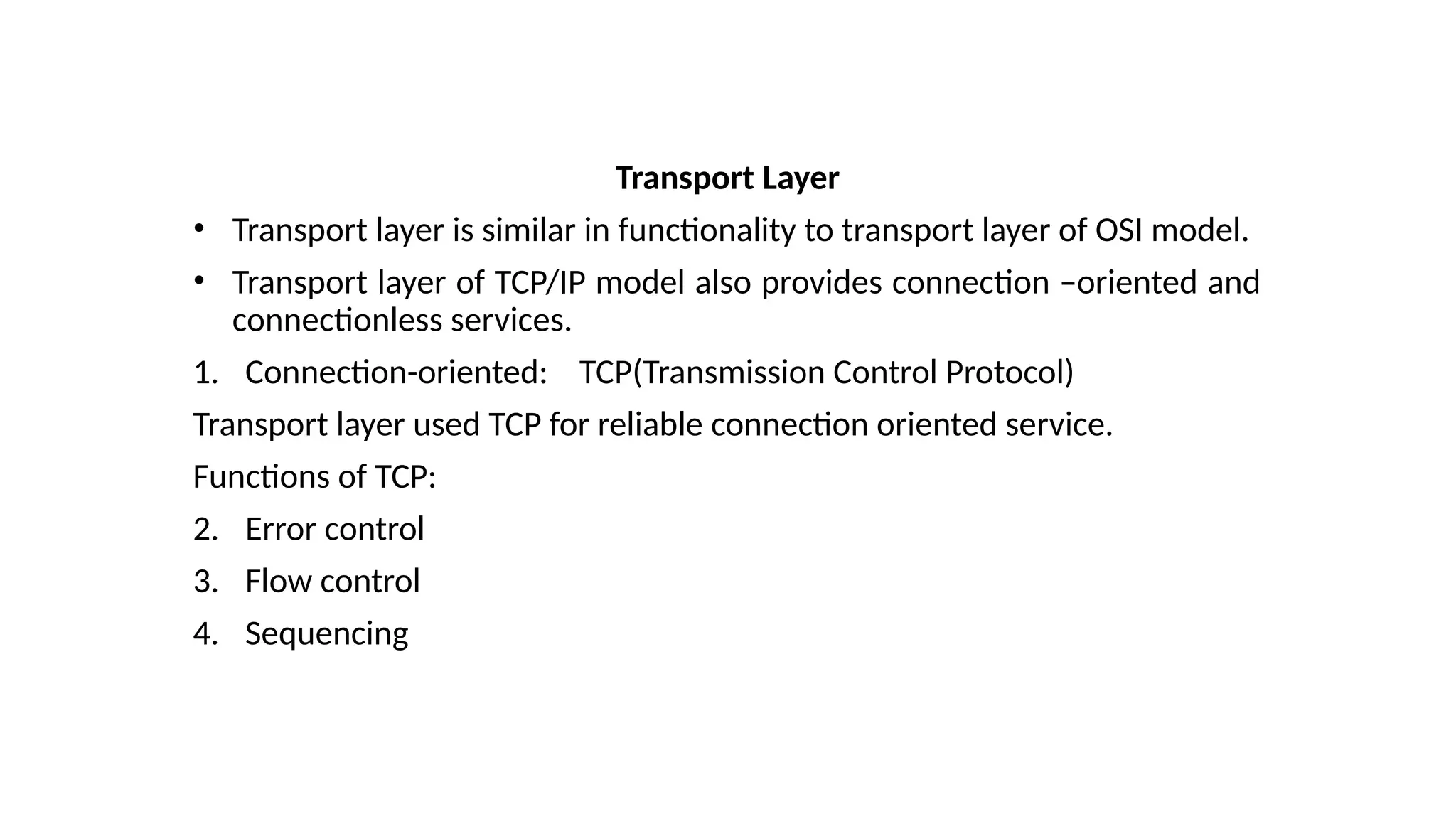 Transport Layer
• Transport layer is similar in functionality to transport layer of OSI model.
• Transport layer of TCP/IP model also provides connection –oriented and
connectionless services.
1. Connection-oriented: TCP(Transmission Control Protocol)
Transport layer used TCP for reliable connection oriented service.
Functions of TCP:
2. Error control
3. Flow control
4. Sequencing
 