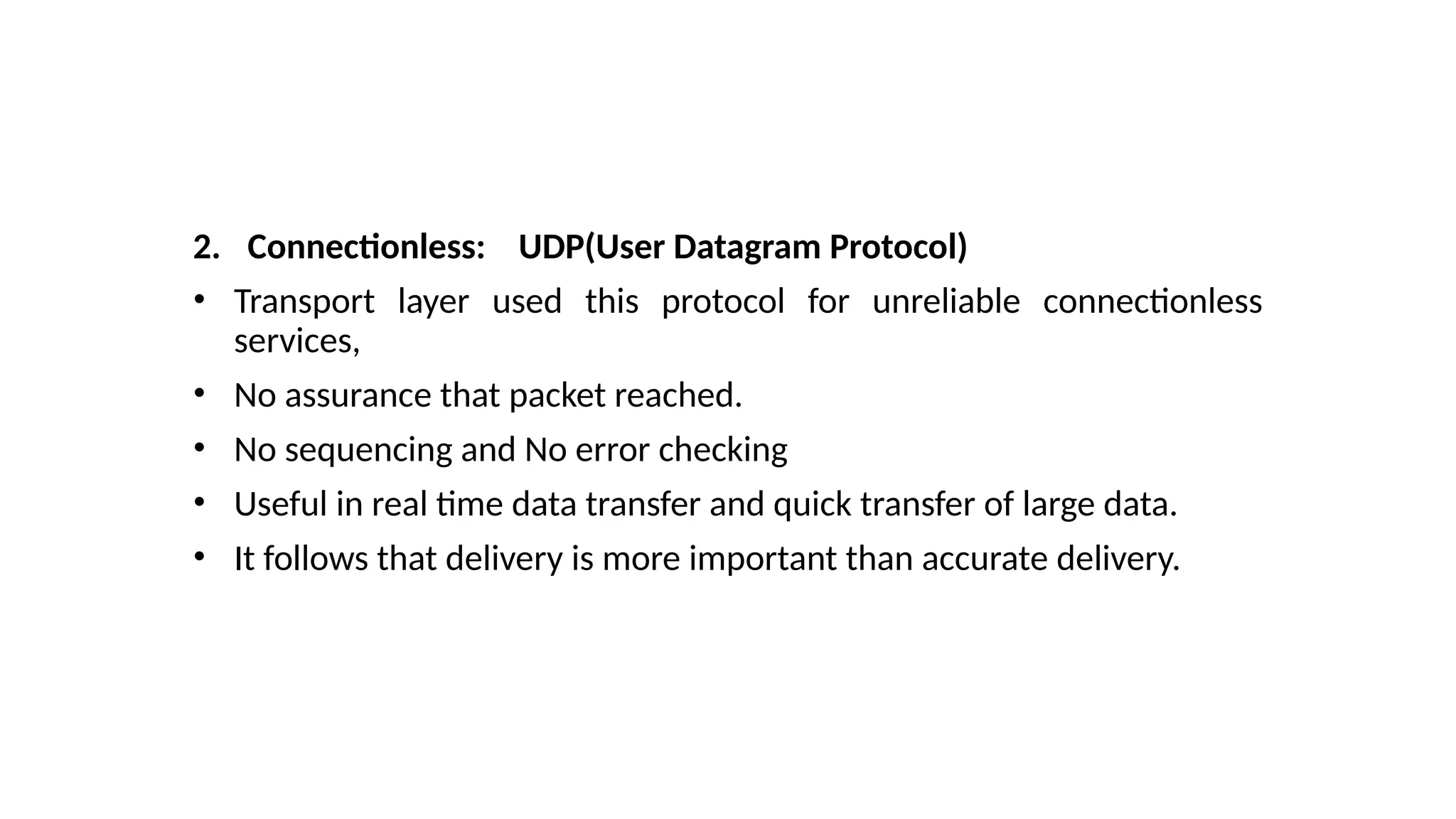 2. Connectionless: UDP(User Datagram Protocol)
• Transport layer used this protocol for unreliable connectionless
services,
• No assurance that packet reached.
• No sequencing and No error checking
• Useful in real time data transfer and quick transfer of large data.
• It follows that delivery is more important than accurate delivery.
 