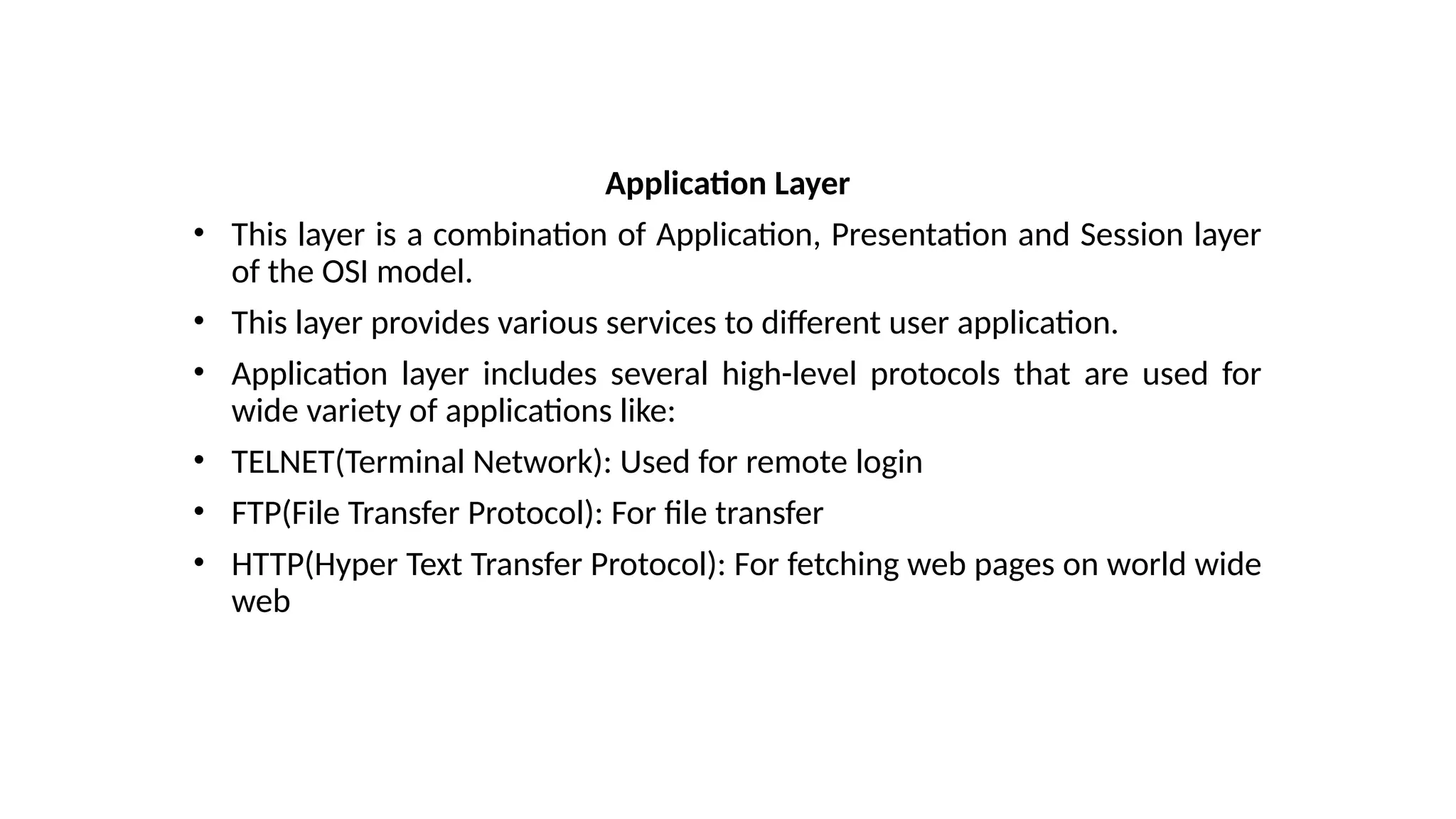 Application Layer
• This layer is a combination of Application, Presentation and Session layer
of the OSI model.
• This layer provides various services to different user application.
• Application layer includes several high-level protocols that are used for
wide variety of applications like:
• TELNET(Terminal Network): Used for remote login
• FTP(File Transfer Protocol): For file transfer
• HTTP(Hyper Text Transfer Protocol): For fetching web pages on world wide
web
 
