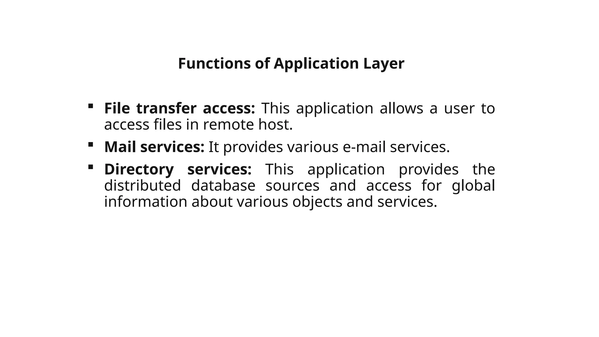Functions of Application Layer
 File transfer access: This application allows a user to
access files in remote host.
 Mail services: It provides various e-mail services.
 Directory services: This application provides the
distributed database sources and access for global
information about various objects and services.
 