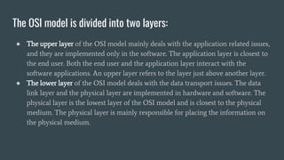 The OSI model is divided into two layers:
● The upper layer of the OSI model mainly deals with the application related issues,
and they are implemented only in the software. The application layer is closest to
the end user. Both the end user and the application layer interact with the
software applications. An upper layer refers to the layer just above another layer.
● The lower layer of the OSI model deals with the data transport issues. The data
link layer and the physical layer are implemented in hardware and software. The
physical layer is the lowest layer of the OSI model and is closest to the physical
medium. The physical layer is mainly responsible for placing the information on
the physical medium.
 