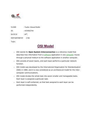 NAME : Tanbir Ahmed Rabbi
ID : 1834902594
BATCH : 49th
,
DEPARTMENT : CSE
Topic:
OSI Model
o OSI stands for Open System Interconnection is a reference model that
describes how information from a software application in one computer moves
through a physical medium to the software application in another computer.
o OSI consists of seven layers, and each layer performs a particular network
function.
o OSI model was developed by the International Organization for Standardization
(ISO) in 1984, and it is now considered as an architectural model for the inter-
computer communications.
o OSI model divides the whole task into seven smaller and manageable tasks.
Each layer is assigned a particular task.
o Each layer is self-contained, so that task assigned to each layer can be
performed independently.
 