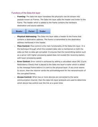 Functions of the Data-link layer
o Framing: The data link layer translates the physical's raw bit stream into
packets known as Frames. The Data link layer adds the header and trailer to the
frame. The header which is added to the frame contains the hardware
destination and source address.
o Physical Addressing: The Data link layer adds a header to the frame that
contains a destination address. The frame is transmitted to the destination
address mentioned in the header.
o Flow Control: Flow control is the main functionality of the Data-link layer. It is
the technique through which the constant data rate is maintained on both the
sides so that no data get corrupted. It ensures that the transmitting station such
as a server with higher processing speed does not exceed the receiving station,
with lower processing speed.
o Error Control: Error control is achieved by adding a calculated value CRC (Cyclic
Redundancy Check) that is placed to the Data link layer's trailer which is added
to the message frame before it is sent to the physical layer. If any error seems
to occurr, then the receiver sends the acknowledgment for the retransmission of
the corrupted frames.
o Access Control: When two or more devices are connected to the same
communication channel, then the data link layer protocols are used to determine
which device has control over the link at a given time.
 