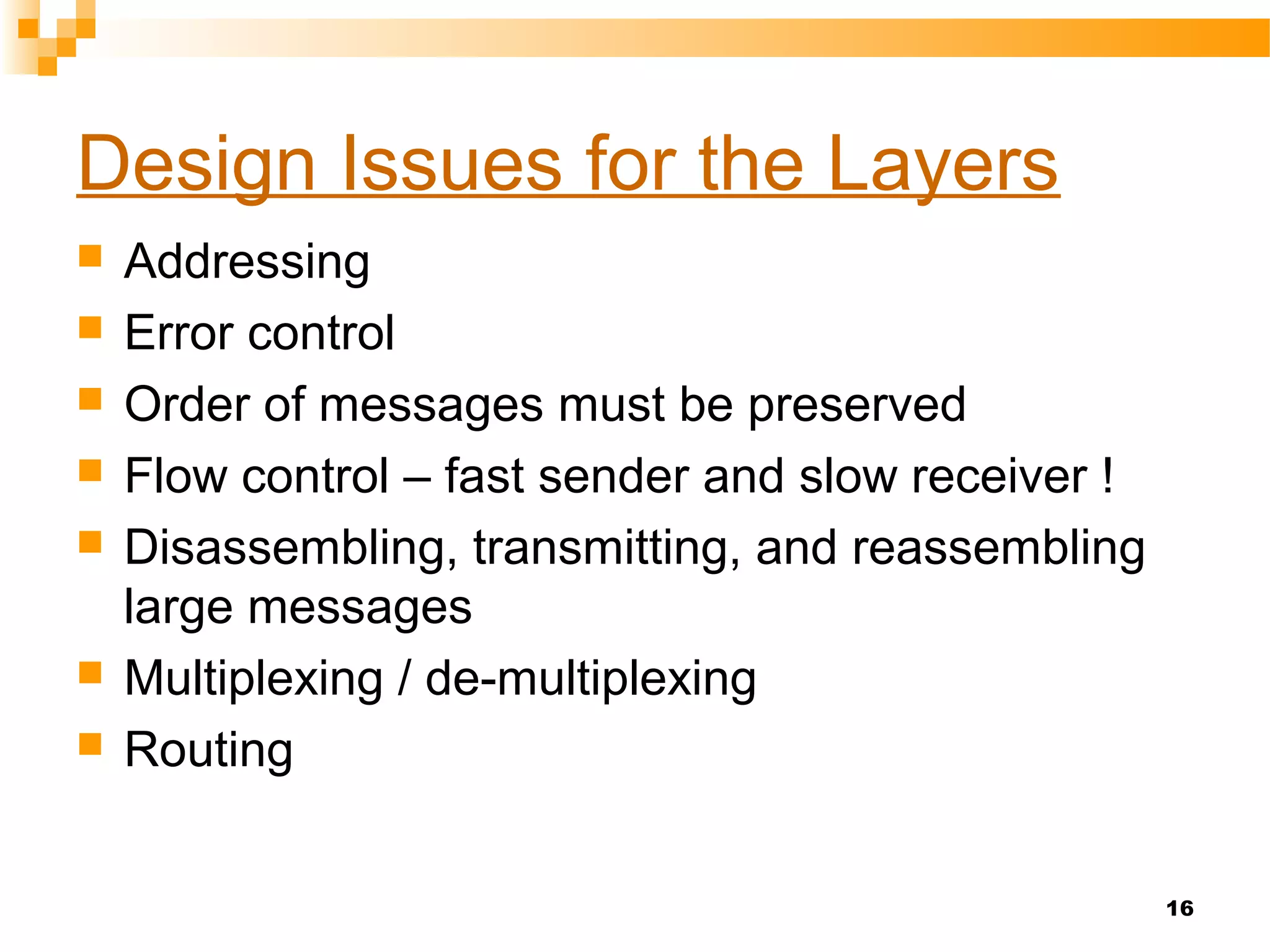 16
Design Issues for the Layers
 Addressing
 Error control
 Order of messages must be preserved
 Flow control – fast sender and slow receiver !
 Disassembling, transmitting, and reassembling
large messages
 Multiplexing / de-multiplexing
 Routing
 