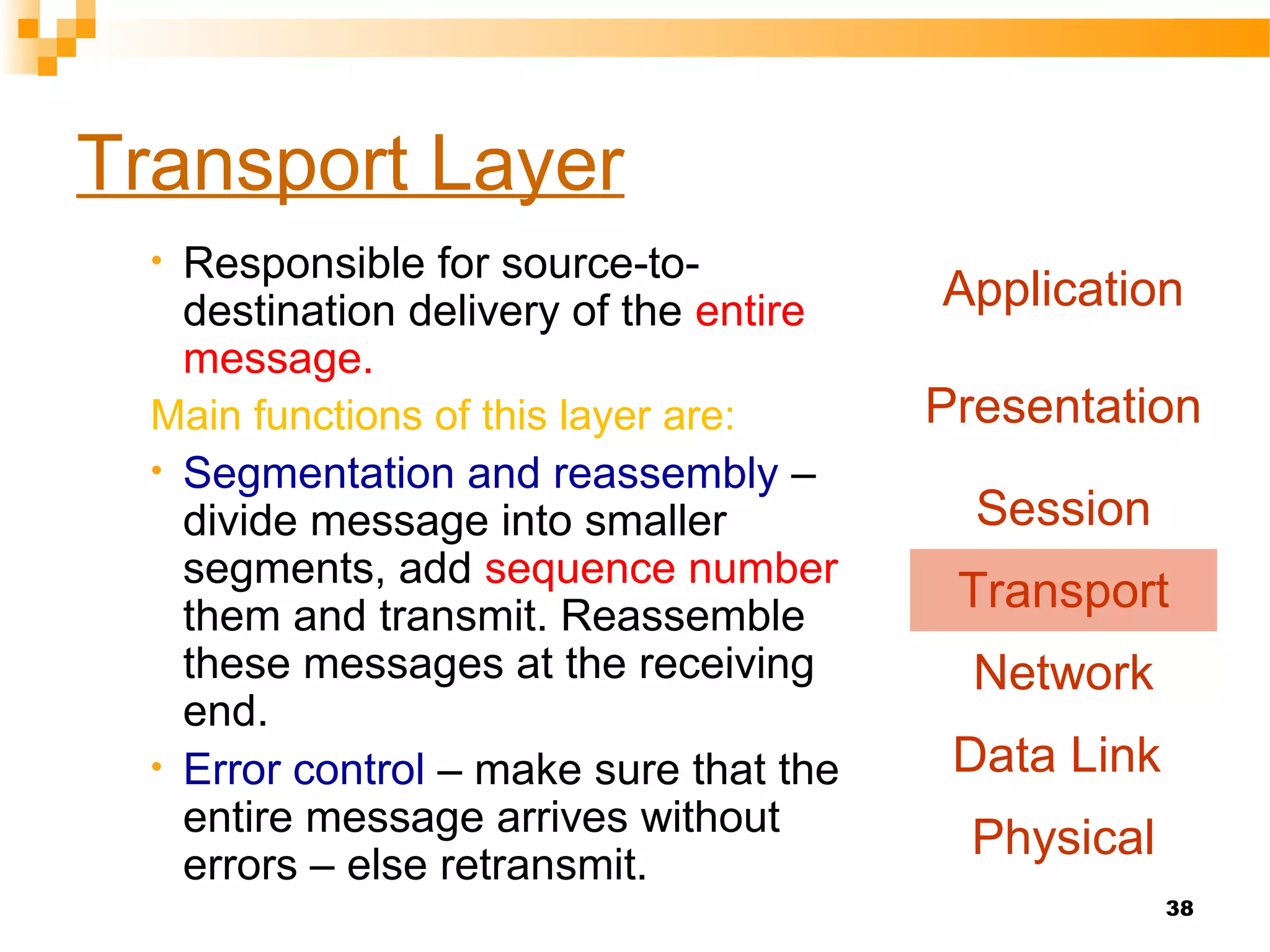38
Transport Layer
• Responsible for source-to-
destination delivery of the entire
message.
Main functions of this layer are:
• Segmentation and reassembly –
divide message into smaller
segments, add sequence number
them and transmit. Reassemble
these messages at the receiving
end.
• Error control – make sure that the
entire message arrives without
errors – else retransmit.
Application
Presentation
Session
Transport
Network
Data Link
Physical
 