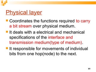 Physical layer
 Coordinates the functions required to carry
a bit stream over physical medium.
 It deals with a electrical and mechanical
specifications of the interface and
transmission medium(type of medium).
 It responsible for movements of individual
bits from one hop(node) to the next.
23
 