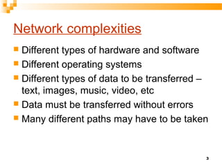 3
Network complexities
 Different types of hardware and software
 Different operating systems
 Different types of data to be transferred –
text, images, music, video, etc
 Data must be transferred without errors
 Many different paths may have to be taken
 