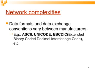 4
Network complexities
 Data formats and data exchange
conventions vary between manufacturers
E.g., ASCII, UNICODE, EBCDIC(Extended
Binary Coded Decimal Interchange Code),
etc.
 