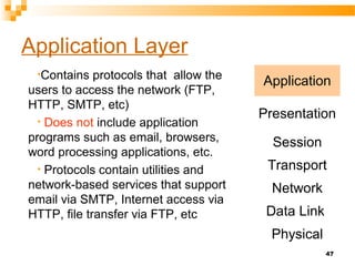 47
Application Layer
•Contains protocols that allow the
users to access the network (FTP,
HTTP, SMTP, etc)
• Does not include application
programs such as email, browsers,
word processing applications, etc.
• Protocols contain utilities and
network-based services that support
email via SMTP, Internet access via
HTTP, file transfer via FTP, etc
Application
Presentation
Session
Transport
Network
Data Link
Physical
 