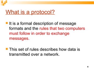 6
What is a protocol?
 It is a formal description of message
formats and the rules that two computers
must follow in order to exchange
messages.
 This set of rules describes how data is
transmitted over a network.
 