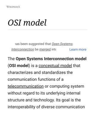 OSI model
The Open Systems Interconnection model
(OSI model) is a conceptual model that
characterizes and standardizes the
communication functions of a
telecommunication or computing system
without regard to its underlying internal
structure and technology. Its goal is the
interoperability of diverse communication
It has been suggested that Open Systems
Interconnection be merged into this article.Learn more
 