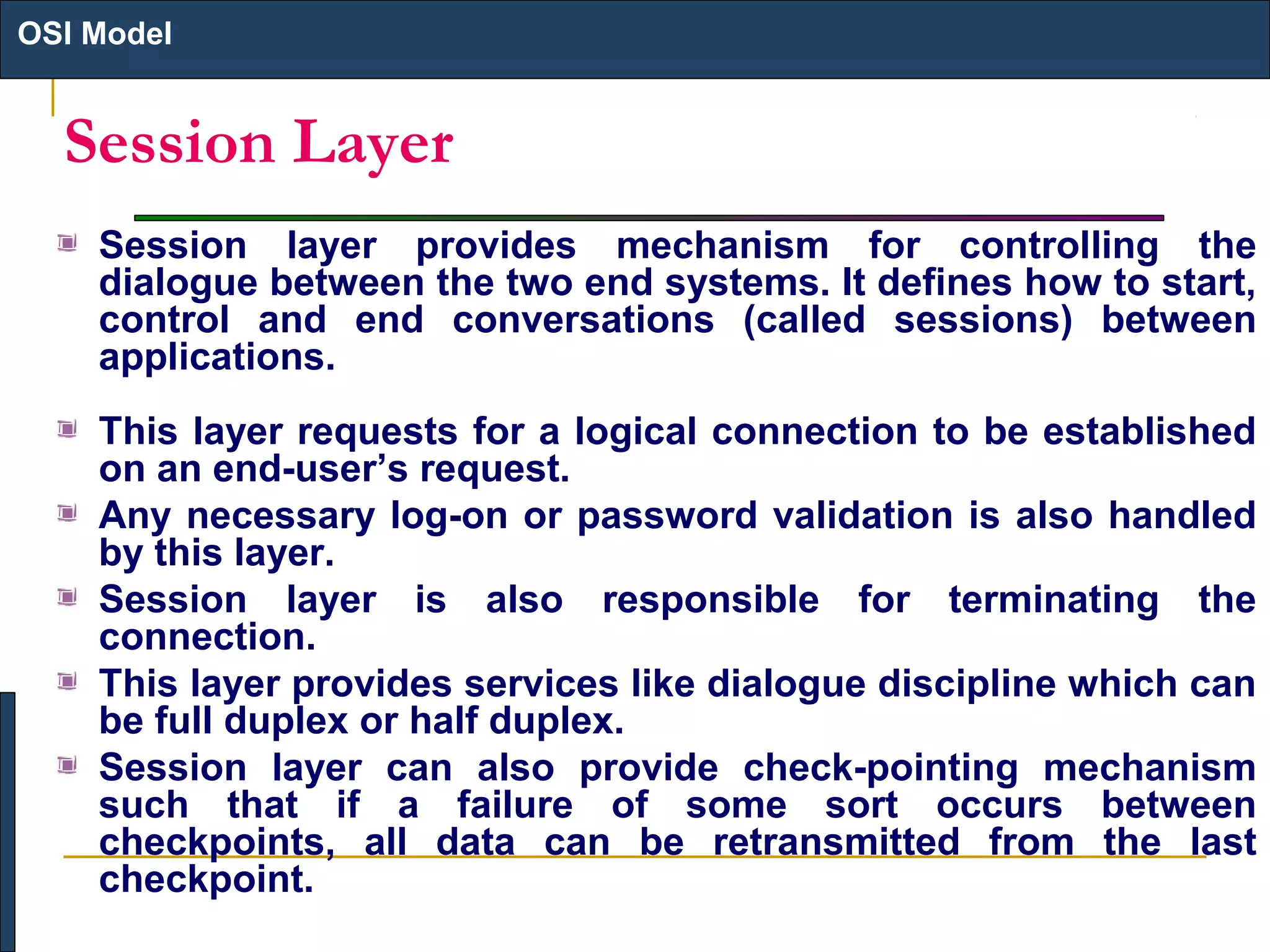 OSI Model

Session Layer
Session layer provides mechanism for controlling the
dialogue between the two end systems. It defines how to start,
control and end conversations (called sessions) between
applications.
This layer requests for a logical connection to be established
on an end-user’s request.
Any necessary log-on or password validation is also handled
by this layer.
Session layer is also responsible for terminating the
connection.
This layer provides services like dialogue discipline which can
be full duplex or half duplex.
Session layer can also provide check-pointing mechanism
such that if a failure of some sort occurs between
checkpoints, all data can be retransmitted from the last
checkpoint.

 