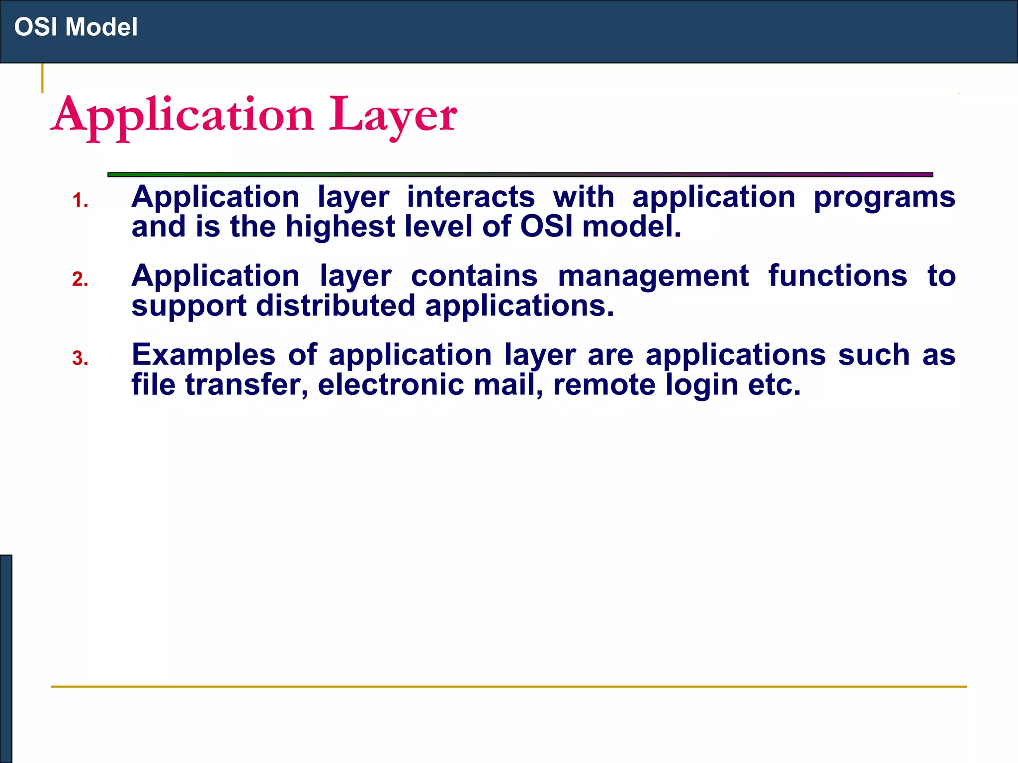 OSI Model

Application Layer
1.

Application layer interacts with application programs
and is the highest level of OSI model.

2.

Application layer contains management functions to
support distributed applications.

3.

Examples of application layer are applications such as
file transfer, electronic mail, remote login etc.

 