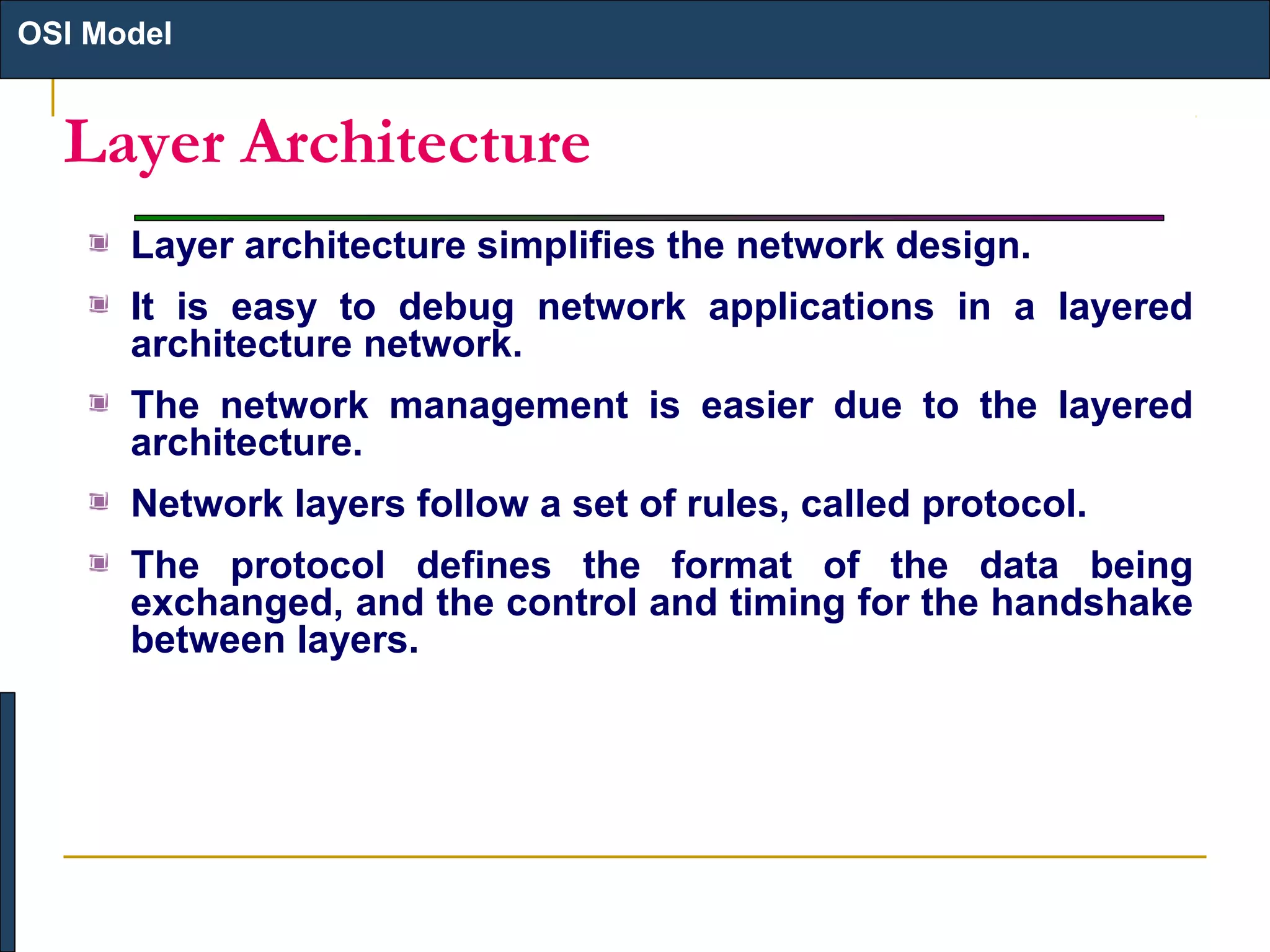 OSI Model

Layer Architecture
Layer architecture simplifies the network design.
It is easy to debug network applications in a layered
architecture network.
The network management is easier due to the layered
architecture.
Network layers follow a set of rules, called protocol.
The protocol defines the format of the data being
exchanged, and the control and timing for the handshake
between layers.

 
