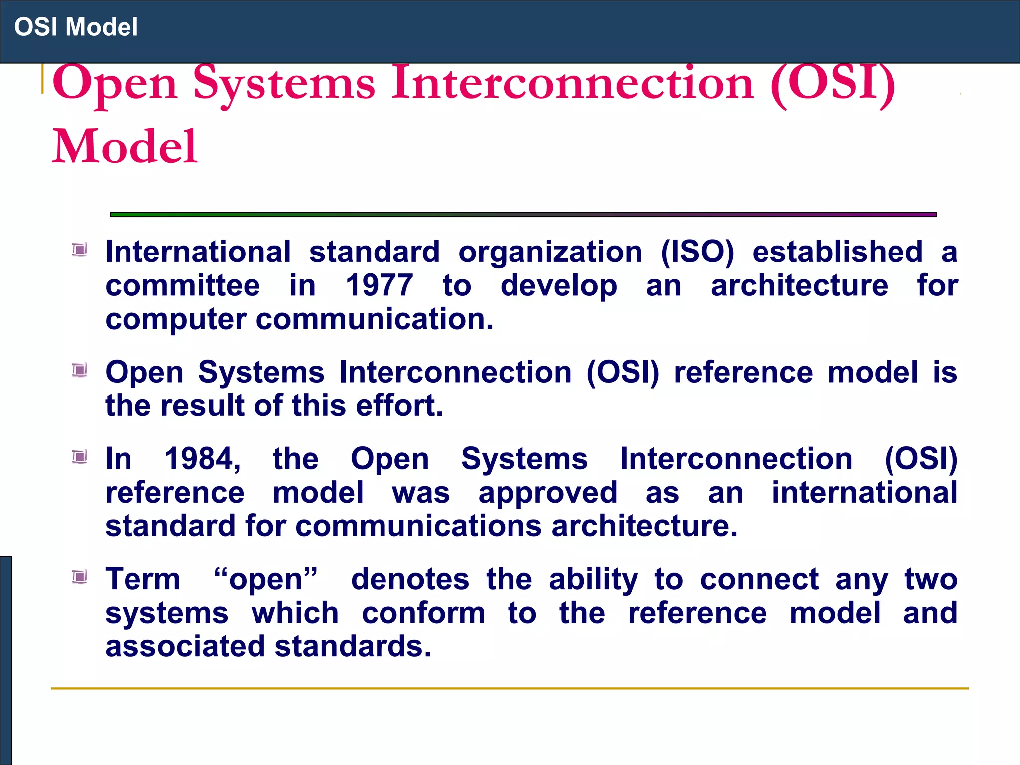 OSI Model

Open Systems Interconnection (OSI)
Model
International standard organization (ISO) established a
committee in 1977 to develop an architecture for
computer communication.
Open Systems Interconnection (OSI) reference model is
the result of this effort.
In 1984, the Open Systems Interconnection (OSI)
reference model was approved as an international
standard for communications architecture.
Term “open” denotes the ability to connect any two
systems which conform to the reference model and
associated standards.

 