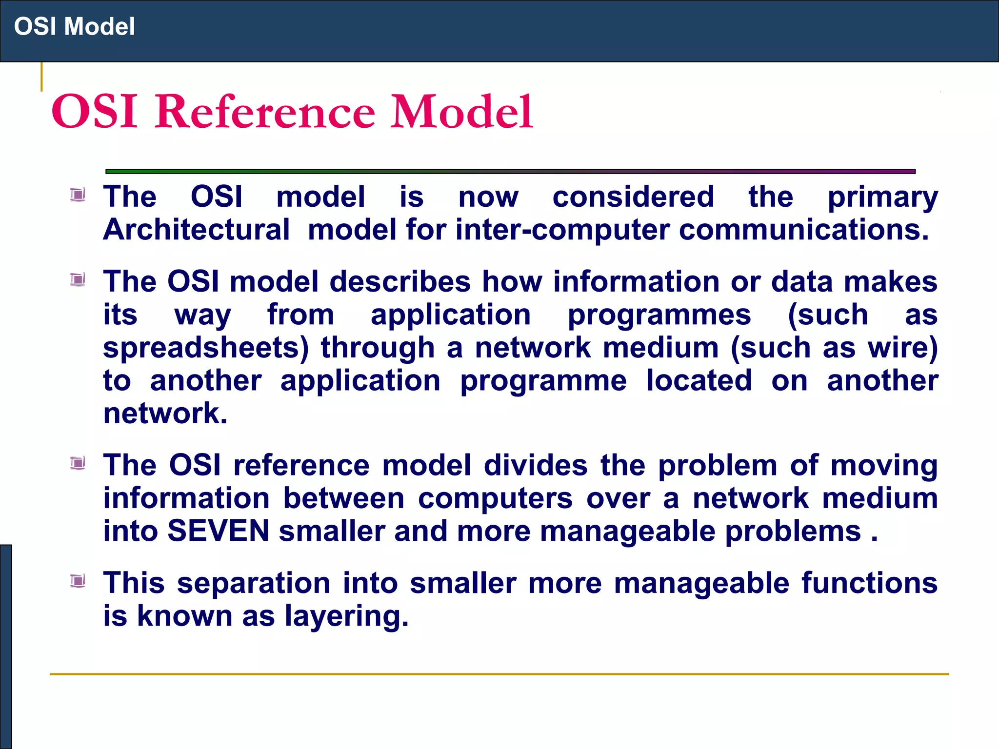 OSI Model

OSI Reference Model
The OSI model is now considered the primary
Architectural model for inter-computer communications.
The OSI model describes how information or data makes
its way from application programmes (such as
spreadsheets) through a network medium (such as wire)
to another application programme located on another
network.
The OSI reference model divides the problem of moving
information between computers over a network medium
into SEVEN smaller and more manageable problems .
This separation into smaller more manageable functions
is known as layering.

 