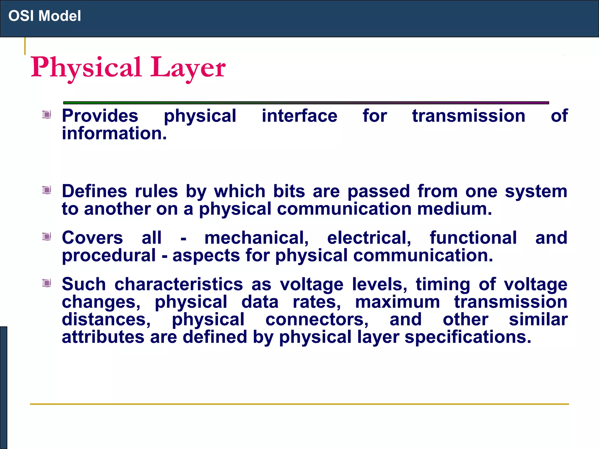OSI Model

Physical Layer
Provides physical
information.

interface

for

transmission

of

Defines rules by which bits are passed from one system
to another on a physical communication medium.
Covers all - mechanical, electrical, functional and
procedural - aspects for physical communication.
Such characteristics as voltage levels, timing of voltage
changes, physical data rates, maximum transmission
distances, physical connectors, and other similar
attributes are defined by physical layer specifications.

 