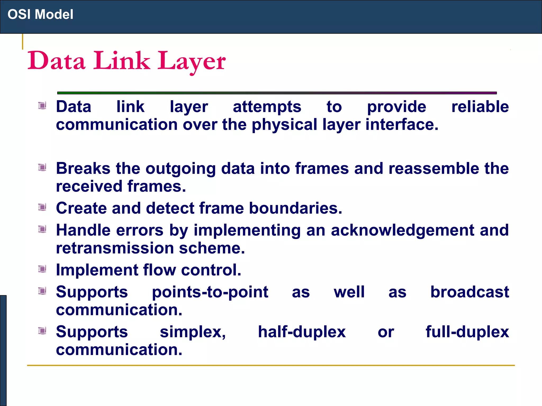 OSI Model

Data Link Layer
Data link layer attempts to provide reliable
communication over the physical layer interface.
Breaks the outgoing data into frames and reassemble the
received frames.
Create and detect frame boundaries.
Handle errors by implementing an acknowledgement and
retransmission scheme.
Implement flow control.
Supports points-to-point as well as broadcast
communication.
Supports
simplex,
half-duplex
or
full-duplex
communication.

 