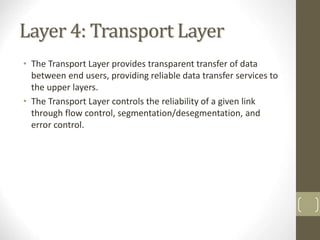 Layer 4: Transport Layer
• The Transport Layer provides transparent transfer of data
between end users, providing reliable data transfer services to
the upper layers.
• The Transport Layer controls the reliability of a given link
through flow control, segmentation/desegmentation, and
error control.
12
 