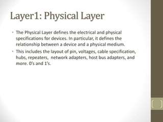 Layer1: Physical Layer
• The Physical Layer defines the electrical and physical
specifications for devices. In particular, it defines the
relationship between a device and a physical medium.
• This includes the layout of pin, voltages, cable specification,
hubs, repeaters, network adapters, host bus adapters, and
more. 0’s and 1’s.
7
 
