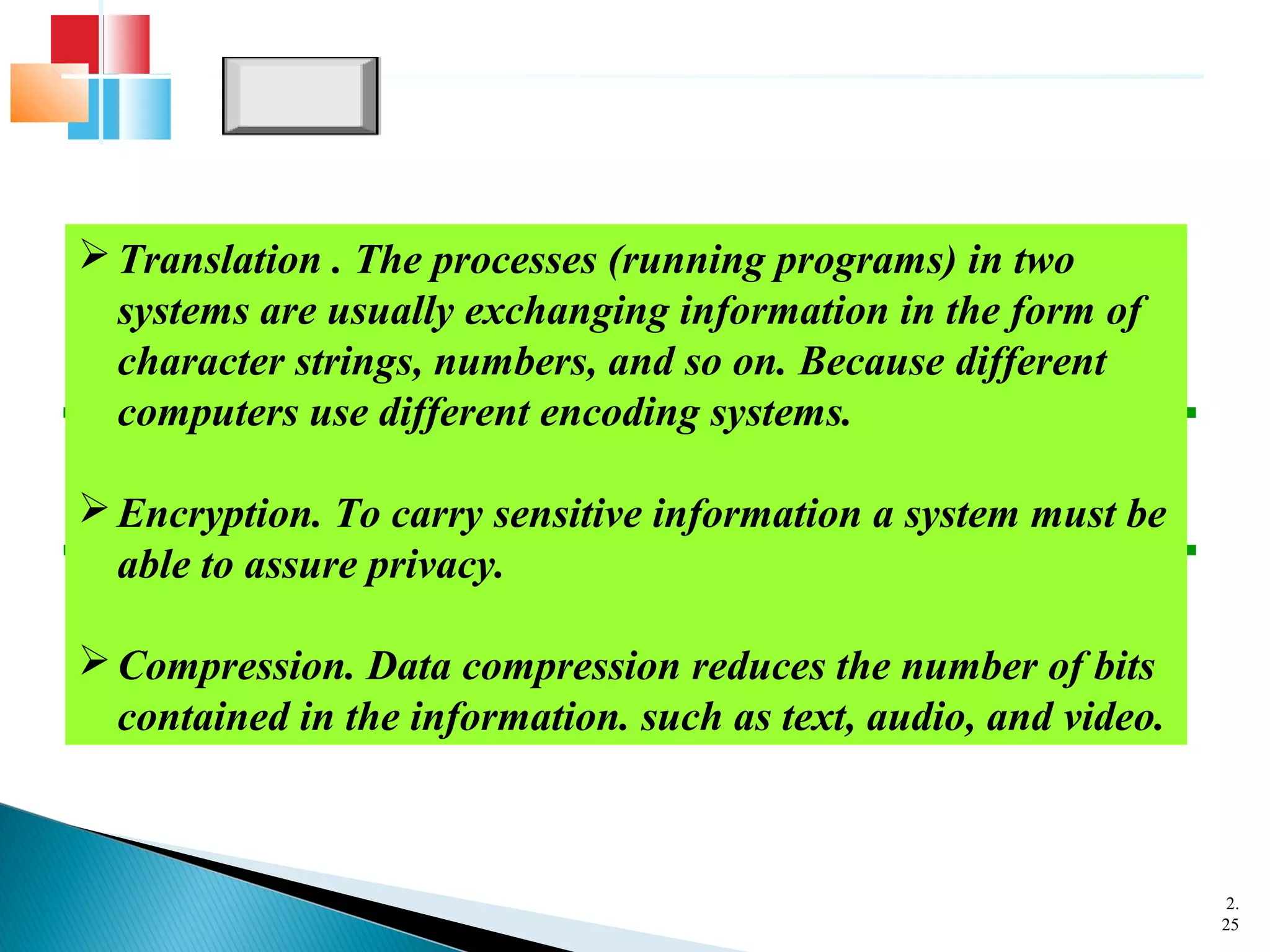 2.
25
Translation . The processes (running programs) in two
systems are usually exchanging information in the form of
character strings, numbers, and so on. Because different
computers use different encoding systems.
Encryption. To carry sensitive information a system must be
able to assure privacy.
Compression. Data compression reduces the number of bits
contained in the information. such as text, audio, and video.
 