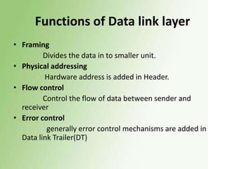 Functions of Data link layer
• Framing
Divides the data in to smaller unit.
• Physical addressing
Hardware address is added in Header.
• Flow control
Control the flow of data between sender and
receiver
• Error control
generally error control mechanisms are added in
Data link Trailer(DT)

 