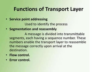 Functions of Transport Layer
• Service point addressing
Used to identify the process
• Segmentation and reassembly
A message is divided into transmittable
segments, each having a sequence number. These
numbers enable the transport layer to reassemble
the message correctly upon arrival at the
destination.
• Flow control.
• Error control.

 