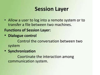 Session Layer
• Allow a user to log into a remote system or to
transfer a file between two machines.
Functions of Session Layer:
• Dialogue control
Control the conversation between two
system
• Synchronization
Coortinate the interaction among
communication system.

 