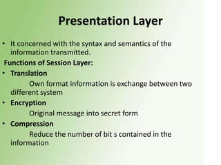 Presentation Layer
• It concerned with the syntax and semantics of the
information transmitted.
Functions of Session Layer:
• Translation
Own format information is exchange between two
different system
• Encryption
Original message into secret form
• Compression
Reduce the number of bit s contained in the
information

 