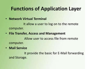 Functions of Application Layer
• Network Virtual Terminal
It allow a user to log on to the remote
computer.
• File Transfer, Access and Management
Allow user to access file from remote
computer.
• Mail Service
It provide the basic for E-Mail forwarding
and Storage.

 