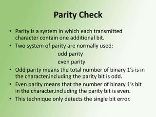 Parity Check
• Parity is a system in which each transmitted
character contain one additional bit.
• Two system of parity are normally used:
odd parity
even parity
• Odd parity means the total number of binary 1’s is in
the character,including the parity bit is odd.
• Even parity means that the number of binary 1’s bit
in the character,including the parity bit is even.
• This technique only detects the single bit error.

 