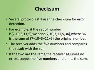 Checksum
• Several protocols still use the checksum for error
detection.
• For example, if the set of number
is(7,10,3,11,5),we send(7,10,3,11,5,36),where 36
is the sum of (7+10+3+11+5) the original number.
• The receiver adds the five numbers and compares
the result with the sum.
• If the two are the same,the receiver assumes no
error,accepts the five numbers and omits the sum.

 