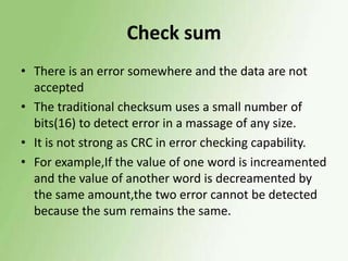 Check sum
• There is an error somewhere and the data are not
accepted
• The traditional checksum uses a small number of
bits(16) to detect error in a massage of any size.
• It is not strong as CRC in error checking capability.
• For example,If the value of one word is increamented
and the value of another word is decreamented by
the same amount,the two error cannot be detected
because the sum remains the same.

 