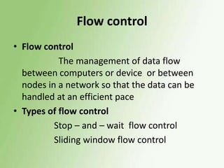 Flow control
• Flow control
The management of data flow
between computers or device or between
nodes in a network so that the data can be
handled at an efficient pace
• Types of flow control
Stop – and – wait flow control
Sliding window flow control

 