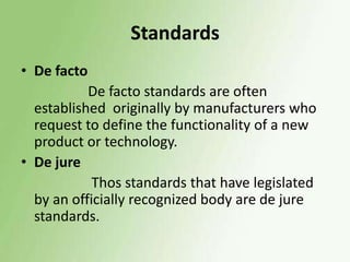 Standards
• De facto

De facto standards are often
established originally by manufacturers who
request to define the functionality of a new
product or technology.
• De jure
Thos standards that have legislated
by an officially recognized body are de jure
standards.

 