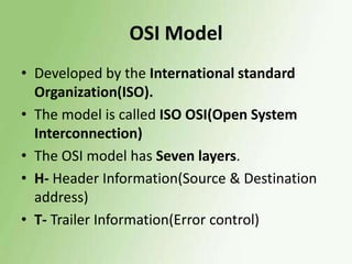 OSI Model
• Developed by the International standard
Organization(ISO).
• The model is called ISO OSI(Open System
Interconnection)
• The OSI model has Seven layers.
• H- Header Information(Source & Destination
address)
• T- Trailer Information(Error control)

 