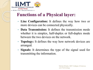 Functions of a Physical layer:
• Line Configuration: It defines the way how two or
more devices can be connected physically.
• Data Transmission: It defines the transmission mode
whether it is simplex, half-duplex or full-duplex mode
between the two devices on the network.
• Topology: It defines the way how network devices are
arranged.
• Signals: It determines the type of the signal used for
transmitting the information.
Mehak Bhatia, IIMT College of Science
and Technology
 